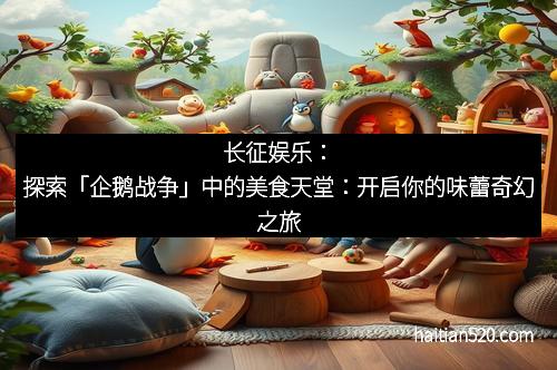 长征娱乐：探索「企鹅战争」中的美食天堂：开启你的味蕾奇幻之旅